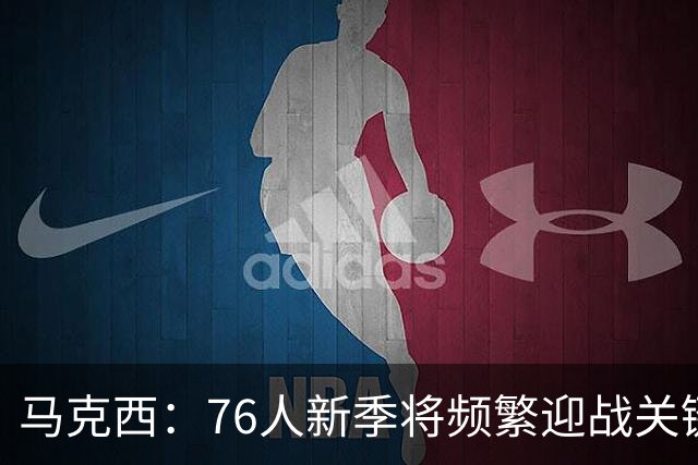马克西：76人新季将频繁迎战关键时刻挑战
